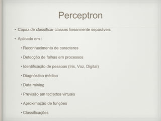 Perceptron
• Capaz de classificar classes linearmente separáveis
• Aplicado em :
• Reconhecimento de caracteres
• Detecção de falhas em processos
• Identificação de pessoas (Iris, Voz, Digital)
• Diagnóstico médico
• Data mining
• Previsão em teclados virtuais
• Aproximação de funções
• Classificações
 