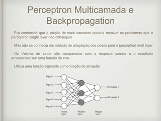 Perceptron Multicamada e
Backpropagation
Era conhecido que a adição de mais camadas poderia resolver os problemas que o
perceptron single layer não conseguia
Mas não se conhecia um método de adaptação dos pesos para o perceptron mult layer
Os Valores de saída são comparados com a resposta correta e o resultado
armazenado em uma função de erro
Utiliza uma função sigmoide como função de ativação
 