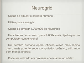 Neurogrid
Capaz de emular o cerebro humano
Utiliza pouca energia
Capaz de simular 1.000.000 de neurônios
Um cérebro de um rato opera 9.000x mais rápido que um
computador convencional
Um cérebro humano opera infinitas vezes mais rápido
que o mais potente super-computador quântico, utilizando
bem menos energia
Pode ser utilizado em próteses conectadas ao córtex
 