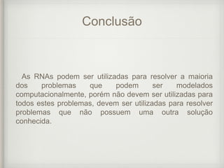 Conclusão
As RNAs podem ser utilizadas para resolver a maioria
dos problemas que podem ser modelados
computacionalmente, porém não devem ser utilizadas para
todos estes problemas, devem ser utilizadas para resolver
problemas que não possuem uma outra solução
conhecida.
 