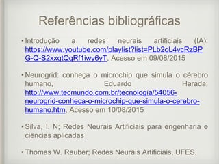 Referências bibliográficas
• Introdução a redes neurais artificiais (IA);
https://www.youtube.com/playlist?list=PLb2oL4vcRzBP
G-Q-S2xxqtQqRf1iwy6yT, Acesso em 09/08/2015
• Neurogrid: conheça o microchip que simula o cérebro
humano, Eduardo Harada;
http://www.tecmundo.com.br/tecnologia/54056-
neurogrid-conheca-o-microchip-que-simula-o-cerebro-
humano.htm, Acesso em 10/08/2015
• Silva, I. N; Redes Neurais Artificiais para engenharia e
ciências aplicadas
• Thomas W. Rauber; Redes Neurais Artificiais, UFES.
 