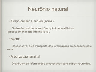 Neurônio natural
• Corpo celular e núcleo (soma)
Onde são realizadas reações químicas e elétricas
(processamento das informações).
•Axônio
Responsável pelo transporte das informações processadas pela
soma.
•Arborização terminal
Distribuem as informações processadas para outros neurônios.
 