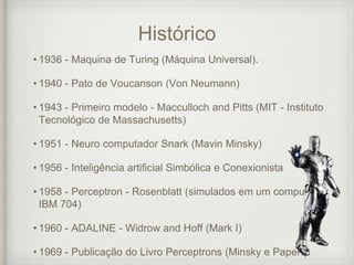 Histórico
• 1936 - Maquina de Turing (Máquina Universal).
• 1940 - Pato de Voucanson (Von Neumann)
• 1943 - Primeiro modelo - Macculloch and Pitts (MIT - Instituto
Tecnológico de Massachusetts)
• 1951 - Neuro computador Snark (Mavin Minsky)
• 1956 - Inteligência artificial Simbólica e Conexionista
• 1958 - Perceptron - Rosenblatt (simulados em um computador
IBM 704)
• 1960 - ADALINE - Widrow and Hoff (Mark I)
• 1969 - Publicação do Livro Perceptrons (Minsky e Papert)
 