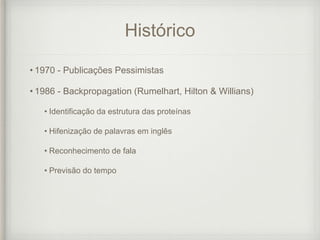 Histórico
• 1970 - Publicações Pessimistas
• 1986 - Backpropagation (Rumelhart, Hilton & Willians)
• Identificação da estrutura das proteínas
• Hifenização de palavras em inglês
• Reconhecimento de fala
• Previsão do tempo
 