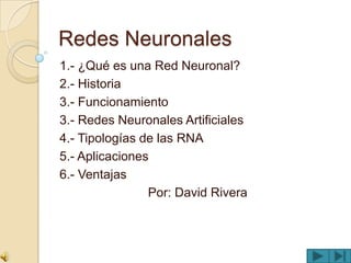 Redes Neuronales
1.- ¿Qué es una Red Neuronal?
2.- Historia
3.- Funcionamiento
3.- Redes Neuronales Artificiales
4.- Tipologías de las RNA
5.- Aplicaciones
6.- Ventajas
                Por: David Rivera
 