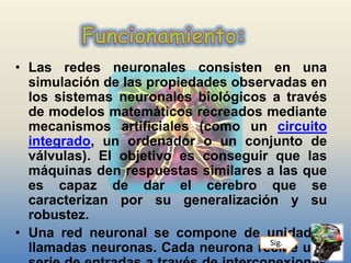 • Las redes neuronales consisten en una
simulación de las propiedades observadas en
los sistemas neuronales biológicos a través
de modelos matemáticos recreados mediante
mecanismos artificiales (como un circuito
integrado, un ordenador o un conjunto de
válvulas). El objetivo es conseguir que las
máquinas den respuestas similares a las que
es capaz de dar el cerebro que se
caracterizan por su generalización y su
robustez.
• Una red neuronal se compone de unidades
llamadas neuronas. Cada neurona recibe unaSig.
 