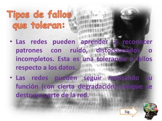 • Las redes pueden aprender a reconocer
patrones con ruido, distorsionados o
incompletos. Esta es una tolerancia a fallos
respecto a los datos.
• Las redes pueden seguir realizando su
función (con cierta degradación) aunque se
destruya parte de la red.
Sig.
 