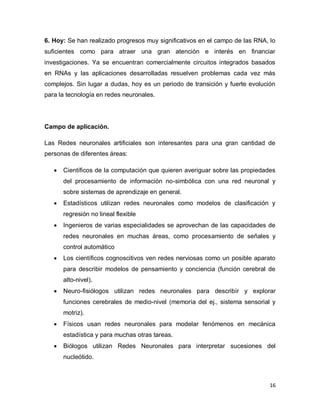 6. Hoy: Se han realizado progresos muy significativos en el campo de las RNA, lo
suficientes como para atraer una gran atención e interés en financiar
investigaciones. Ya se encuentran comercialmente circuitos integrados basados
en RNAs y las aplicaciones desarrolladas resuelven problemas cada vez más
complejos. Sin lugar a dudas, hoy es un periodo de transición y fuerte evolución
para la tecnología en redes neuronales.




Campo de aplicación.

Las Redes neuronales artificiales son interesantes para una gran cantidad de
personas de diferentes áreas:

      Científicos de la computación que quieren averiguar sobre las propiedades
       del procesamiento de información no-simbólica con una red neuronal y
       sobre sistemas de aprendizaje en general.
      Estadísticos utilizan redes neuronales como modelos de clasificación y
       regresión no lineal flexible
      Ingenieros de varias especialidades se aprovechan de las capacidades de
       redes neuronales en muchas áreas, como procesamiento de señales y
       control automático
      Los científicos cognoscitivos ven redes nerviosas como un posible aparato
       para describir modelos de pensamiento y conciencia (función cerebral de
       alto-nivel).
      Neuro-fisiólogos utilizan redes neuronales para describir y explorar
       funciones cerebrales de medio-nivel (memoria del ej., sistema sensorial y
       motriz).
      Físicos usan redes neuronales para modelar fenómenos en mecánica
       estadística y para muchas otras tareas.
      Biólogos utilizan Redes Neuronales para interpretar sucesiones del
       nucleótido.



                                                                              16
 