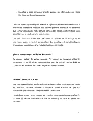    Filósofos y otras personas también pueden ser interesadas en Redes
       Nerviosas por las varias razones.




Las RNA con su capacidad para deducir un significado desde datos complicados o
imprecisos, pueden ser utilizadas para detectar patrones o detectar una tendencia
que es muy compleja de hallar por una persona con modelos determísticos o por
otras técnicas computacionales tradicionales.

Una red entrenada puede ser vista como un experto en el manejo de la
información que se le ha dado para analizar. Este experto puede ser utilizado para
proporcionar proyecciones ante nuevas situaciones de interés.




¿Cómo se construyen las Redes Neuronales?

Se pueden realizar de varias maneras. Por ejemplo en hardware utilizando
transistores o amplificadores operacionales, pero la mayoría de las RNA se
construyen en software, esto es en programas de computación.




Elemento básico de la (RNA).

Una neurona artificial es un elemento con entradas, salida y memoria que puede
ser realizada mediante software o hardware. Posee entradas (I) que son
ponderadas (w), sumadas y comparadas con un umbral (t).

La señal computada de esa manera, es tomada como argumento para una función
no lineal (f), la cual determinará el tipo de neurona y en parte el tipo de red
neuronal




                                                                                17
 