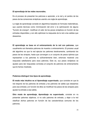 El aprendizaje de las redes neuronales.

Es el proceso de presentar los patrones a aprender, a la red y el cambio de los
pesos de las conexiones sinápticas usando una regla de aprendizaje.

La regla de aprendizaje consiste en algoritmos basados en formulas matemáticas,
que usando técnicas como minimización del error o la optimización de alguna
"función de energía", modifican el valor de los pesos sinápticos en función de las
entradas disponibles y con ello optimizan la respuesta de la red a las salidas que
deseamos.




El aprendizaje se basa en el entrenamiento de la red con patrones, que
usualmente son llamados patrones de muestra o entrenamiento. El proceso usual
del algoritmo es que la red ejecuta los patrones iterativamente, cambiando los
pesos de las sinapsis, hasta que convergen a un conjunto de pesos óptimos que
representan a los patrones lo suficientemente bien, entonces mostrará una
respuesta satisfactoria para esos patrones. Esto es, sus pesos sinápticos se
ajustan para dar respuestas correctas al conjunto de patrones de entrenamiento
que le hemos mostrado.




Podemos distinguir tres tipos de aprendizaje.

El modo más intuitivo es el Aprendizaje supervisado, que consiste en que la
red dispone de los patrones de entrada y los patrones de salida que deseamos
para esa entrada y en función de ellos se modifican los pesos de las sinapsis para
ajustar la entrada a esa salida.

Otro modo de aprendizaje, Aprendizaje no supervisado, consiste en no
presentar patrones objetivos, si no solo patrones de entrada, y dejar a la red
clasificar dichos patrones en función de las características comunes de los
patrones.


                                                                                21
 