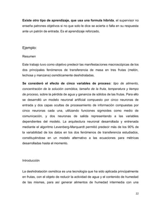 Existe otro tipo de aprendizaje, que usa una formula híbrida, el supervisor no
enseña patrones objetivos si no que solo le dice se acierta o falla en su respuesta
ante un patrón de entrada. Es el aprendizaje reforzado,




Ejemplo:

Resumen

Este trabajo tuvo como objetivo predecir las manifestaciones macroscópicas de los
dos principales fenómenos de transferencia de masa en tres frutas (melón,
lechosa y manzana) osmóticamente deshidratadas.

Se consideró el efecto de cinco variables de proceso: tipo de alimento,
concentración de la solución osmótica, tamaño de la fruta, temperatura y tiempo
de proceso, sobre la pérdida de agua y ganancia de sólidos de las frutas. Para ello
se desarrolló un modelo neuronal artificial compuesto por cinco neuronas de
entrada y dos capas ocultas de procesamiento de información compuestas por
cinco neuronas cada una, utilizando funciones sigmoides como medio de
comunicación, y dos neuronas de salida representando a las variables
dependientes del modelo. La arquitectura neuronal desarrollada y entrenada
mediante el algoritmo Levenberg-Marquardt permitió predecir más de los 90% de
la variabilidad de los datos en los dos fenómenos de transferencia estudiados,
constituyéndose en un modelo alternativo a las ecuaciones para métricas
desarrolladas hasta el momento.




Introducción


La deshidratación osmótica es una tecnología que ha sido aplicada principalmente
en frutas, con el objeto de reducir la actividad de agua y el contenido de humedad
de las mismas, para así generar alimentos de humedad intermedia con una


                                                                                 22
 