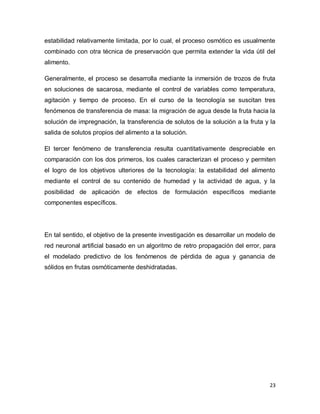 estabilidad relativamente limitada, por lo cual, el proceso osmótico es usualmente
combinado con otra técnica de preservación que permita extender la vida útil del
alimento.

Generalmente, el proceso se desarrolla mediante la inmersión de trozos de fruta
en soluciones de sacarosa, mediante el control de variables como temperatura,
agitación y tiempo de proceso. En el curso de la tecnología se suscitan tres
fenómenos de transferencia de masa: la migración de agua desde la fruta hacia la
solución de impregnación, la transferencia de solutos de la solución a la fruta y la
salida de solutos propios del alimento a la solución.

El tercer fenómeno de transferencia resulta cuantitativamente despreciable en
comparación con los dos primeros, los cuales caracterizan el proceso y permiten
el logro de los objetivos ulteriores de la tecnología: la estabilidad del alimento
mediante el control de su contenido de humedad y la actividad de agua, y la
posibilidad de aplicación de efectos de formulación específicos mediante
componentes específicos.




En tal sentido, el objetivo de la presente investigación es desarrollar un modelo de
red neuronal artificial basado en un algoritmo de retro propagación del error, para
el modelado predictivo de los fenómenos de pérdida de agua y ganancia de
sólidos en frutas osmóticamente deshidratadas.




                                                                                  23
 