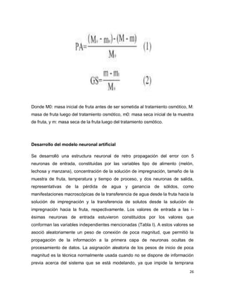 Donde M0: masa inicial de fruta antes de ser sometida al tratamiento osmótico, M:
masa de fruta luego del tratamiento osmótico, m0: masa seca inicial de la muestra
de fruta, y m: masa seca de la fruta luego del tratamiento osmótico.




Desarrollo del modelo neuronal artificial

Se desarrolló una estructura neuronal de retro propagación del error con 5
neuronas de entrada, constituidas por las variables tipo de alimento (melón,
lechosa y manzana), concentración de la solución de impregnación, tamaño de la
muestra de fruta, temperatura y tiempo de proceso, y dos neuronas de salida,
representativas de la     pérdida de agua y ganancia de                sólidos,   como
manifestaciones macroscópicas de la transferencia de agua desde la fruta hacia la
solución de impregnación y la transferencia de solutos desde la solución de
impregnación hacia la fruta, respectivamente. Los valores de entrada a las i-
ésimas neuronas de entrada estuvieron constituidos por los valores que
conforman las variables independientes mencionadas (Tabla I). A estos valores se
asoció aleatoriamente un peso de conexión de poca magnitud, que permitió la
propagación de la información a la primera capa de neuronas ocultas de
procesamiento de datos. La asignación aleatoria de los pesos de inicio de poca
magnitud es la técnica normalmente usada cuando no se dispone de información
previa acerca del sistema que se está modelando, ya que impide la temprana
                                                                                    26
 