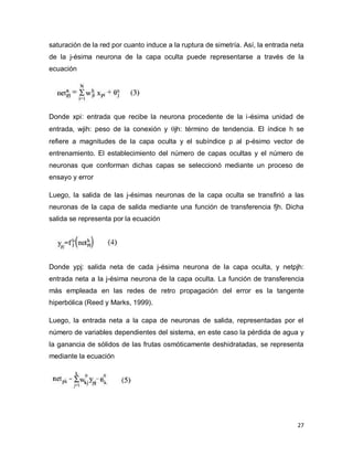 saturación de la red por cuanto induce a la ruptura de simetría. Así, la entrada neta
de la j-ésima neurona de la capa oculta puede representarse a través de la
ecuación




Donde xpi: entrada que recibe la neurona procedente de la i-ésima unidad de
entrada, wjih: peso de la conexión y jh: término de tendencia. El índice h se
refiere a magnitudes de la capa oculta y el subíndice p al p-ésimo vector de
entrenamiento. El establecimiento del número de capas ocultas y el número de
neuronas que conforman dichas capas se seleccionó mediante un proceso de
ensayo y error

Luego, la salida de las j-ésimas neuronas de la capa oculta se transfirió a las
neuronas de la capa de salida mediante una función de transferencia fjh. Dicha
salida se representa por la ecuación




Donde ypj: salida neta de cada j-ésima neurona de la capa oculta, y netpjh:
entrada neta a la j-ésima neurona de la capa oculta. La función de transferencia
más empleada en las redes de retro propagación del error es la tangente
hiperbólica (Reed y Marks, 1999).

Luego, la entrada neta a la capa de neuronas de salida, representadas por el
número de variables dependientes del sistema, en este caso la pérdida de agua y
la ganancia de sólidos de las frutas osmóticamente deshidratadas, se representa
mediante la ecuación




                                                                                  27
 
