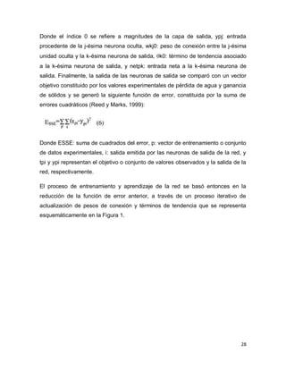 Donde el índice 0 se refiere a magnitudes de la capa de salida, ypj: entrada
procedente de la j-ésima neurona oculta, wkj0: peso de conexión entre la j-ésima
unidad oculta y la k-ésima neurona de salida, k0: término de tendencia asociado
a la k-ésima neurona de salida, y netpk: entrada neta a la k-ésima neurona de
salida. Finalmente, la salida de las neuronas de salida se comparó con un vector
objetivo constituido por los valores experimentales de pérdida de agua y ganancia
de sólidos y se generó la siguiente función de error, constituida por la suma de
errores cuadráticos (Reed y Marks, 1999):




Donde ESSE: suma de cuadrados del error, p: vector de entrenamiento o conjunto
de datos experimentales, i: salida emitida por las neuronas de salida de la red, y
tpi y ypi representan el objetivo o conjunto de valores observados y la salida de la
red, respectivamente.

El proceso de entrenamiento y aprendizaje de la red se basó entonces en la
reducción de la función de error anterior, a través de un proceso iterativo de
actualización de pesos de conexión y términos de tendencia que se representa
esquemáticamente en la Figura 1.




                                                                                  28
 