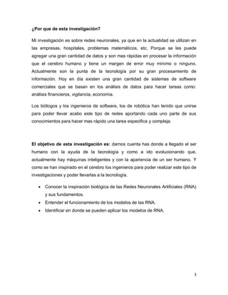 ¿Por que de esta investigación?

Mi investigación es sobre redes neuronales, ya que en la actualidad se utilizan en
las empresas, hospitales, problemas matemáticos, etc. Porque se les puede
agregar una gran cantidad de datos y son mas rápidas en procesar la información
que el cerebro humano y tiene un margen de error muy mínimo o ninguno.
Actualmente son la punta de la tecnología por su gran procesamiento de
información. Hoy en día existen una gran cantidad de sistemas de software
comerciales que se basan en los análisis de datos para hacer tareas como:
análisis financieros, vigilancia, economía.

Los biólogos y los ingenieros de software, los de robótica han tenido que unirse
para poder llevar acabo este tipo de redes aportando cada uno parte de sus
conocimientos para hacer mas rápido una tarea especifica y compleja.




El objetivo de esta investigación es: darnos cuenta has donde a llegado el ser
humano con la ayuda de la tecnología y como a ido evolucionando que,
actualmente hay máquinas inteligentes y con la apariencia de un ser humano. Y
como se han inspirado en el cerebro los ingenieros para poder realizar este tipo de
investigaciones y poder llevarlas a la tecnología.

      Conocer la inspiración biológica de las Redes Neuronales Artificiales (RNA)
       y sus fundamentos.
      Entender el funcionamiento de los modelos de las RNA.
      Identificar en donde se pueden aplicar los modelos de RNA.




                                                                                 3
 
