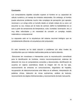 Conclusión.

Los computadores digitales actuales superan al hombre en su capacidad de
cálculo numérico y el manejo de símbolos relacionales. Sin embargo, el hombre
puede solucionar problemas mucho más complejos de percepción (por ejemplo,
reconocer a un amigo entre un tumulto desde un simple vistazo de su cara o al
escuchar su voz, incluso por el modo de caminar; definir la habitabilidad de un
aula a partir de sensaciones de temperatura, ruido, humedad, iluminación, etc.) a
muy altas velocidades y sin necesidad de concebir un complejo modelo
matemático o computacional.

La respuesta está en la arquitectura del sistema neuronal biológico que es
completamente diferente a la arquitectura del computador.




En este momento se ha dado solución a problemas con altos niveles de
incertidumbre que con métodos tradicionales jamás se habría obtenido.

Soluciones tan novedosas e interesantes como la reconstrucción craneofacial
para la identificación de hombres, música neurocomputacional, sistemas de
detección de virus en computadores conocidos y desconocidos, identificación de
usuarios en cajeros automáticos desde la imagen del iris de los ojos,
reconocimiento de emisores en comunicaciones, diagnóstico de hepatitis,
recuperación de telecomunicaciones ante fallas en el software, interpretación de
palabras chinas,   detección   de   minas submarinas,       análisis de   texturas,
reconocimiento de objetos tridimensionales y reconocimiento de texto manuscrito.




                                                                                30
 