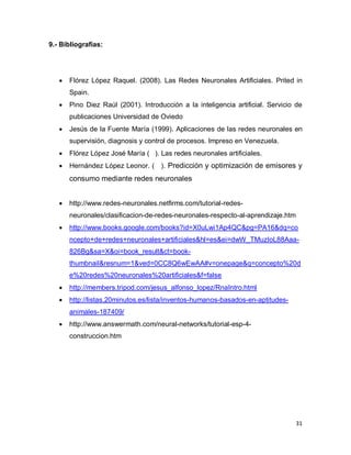 9.- Bibliografías:




      Flórez López Raquel. (2008). Las Redes Neuronales Artificiales. Prited in
       Spain.
      Pino Diez Raúl (2001). Introducción a la inteligencia artificial. Servicio de
       publicaciones Universidad de Oviedo
      Jesús de la Fuente María (1999). Aplicaciones de las redes neuronales en
       supervisión, diagnosis y control de procesos. Impreso en Venezuela.
      Flórez López José María ( ). Las redes neuronales artificiales.
      Hernández López Leonor. ( ). Predicción y optimización de emisores y
       consumo mediante redes neuronales


      http://www.redes-neuronales.netfirms.com/tutorial-redes-
       neuronales/clasificacion-de-redes-neuronales-respecto-al-aprendizaje.htm
      http://www.books.google.com/books?id=X0uLwi1Ap4QC&pg=PA16&dq=co
       ncepto+de+redes+neuronales+artificiales&hl=es&ei=dwW_TMuzIoL88Aaa-
       826Bg&sa=X&oi=book_result&ct=book-
       thumbnail&resnum=1&ved=0CC8Q6wEwAA#v=onepage&q=concepto%20d
       e%20redes%20neuronales%20artificiales&f=false
      http://members.tripod.com/jesus_alfonso_lopez/RnaIntro.html
      http://listas.20minutos.es/lista/inventos-humanos-basados-en-aptitudes-
       animales-187409/
      http://www.answermath.com/neural-networks/tutorial-esp-4-
       construccion.htm




                                                                                  31
 