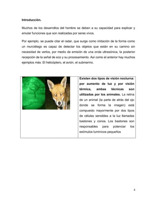 Introducción.

Muchos de los desarrollos del hombre se deben a su capacidad para explicar y
emular funciones que son realizadas por seres vivos.

Por ejemplo, se puede citar el radar, que surge como imitación de la forma como
un murciélago es capaz de detectar los objetos que están en su camino sin
necesidad de verlos, por medio de emisión de una onda ultrasónica, la posterior
recepción de la señal de eco y su procesamiento. Así como el anterior hay muchos
ejemplos más: El helicóptero, el avión, el submarino.




                                          Existen dos tipos de visión nocturna:
                                          por aumento de luz y por visión
                                          térmica,      ambas          técnicas     son
                                          utilizadas por los animales. La retina
                                          de un animal (la parte de atrás del ojo
                                          donde    se   forma     la    imagen)     está
                                          compuesto mayormente por dos tipos
                                          de células sensibles a la luz llamadas
                                          bastones y conos. Los bastones son
                                          responsables     para         potenciar    los
                                          estímulos lumínicos pequeños




                                                                                       4
 