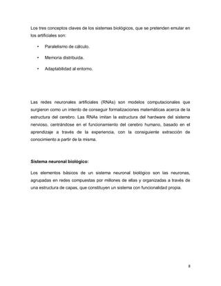 Los tres conceptos claves de los sistemas biológicos, que se pretenden emular en
los artificiales son:

   •    Paralelismo de cálculo.

   •    Memoria distribuida.

   •    Adaptabilidad al entorno.




Las redes neuronales artificiales (RNAs) son modelos computacionales que
surgieron como un intento de conseguir formalizaciones matemáticas acerca de la
estructura del cerebro. Las RNAs imitan la estructura del hardware del sistema
nervioso, centrándose en el funcionamiento del cerebro humano, basado en el
aprendizaje a través de la experiencia, con la consiguiente extracción de
conocimiento a partir de la misma.




Sistema neuronal biológico:

Los elementos básicos de un sistema neuronal biológico son las neuronas,
agrupadas en redes compuestas por millones de ellas y organizadas a través de
una estructura de capas, que constituyen un sistema con funcionalidad propia.




                                                                                8
 