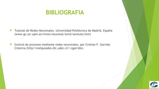 BIBLIOGRAFIA

   Tutorial de Redes Neuronales. Universidad Politécnica de Madrid, España
    (www.gc.ssr.upm.es/inves/neuronal/ann2/anntuto.htm)


   Control de procesos mediante redes neuronales, por Cristian F. Garrido
    Cisterna (http:melquiades.dic.udec.cl/∼cgarrido).
 