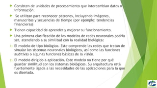     Consisten de unidades de procesamiento que intercambian datos o
     información.
     Se utilizan para reconocer patrones, incluyendo imágenes,
     manuscritos y secuencias de tiempo (por ejemplo: tendencias
     financieras)
    Tienen capacidad de aprender y mejorar su funcionamiento.
    Una primera clasificación de los modelos de redes neuronales podría
     ser, atendiendo a su similitud con la realidad biológica:
1)   El modelo de tipo biológico. Este comprende las redes que tratan de
     simular los sistemas neuronales biológicos, así como las funciones
     auditivas o algunas funciones básicas de la visión.
2)   El modelo dirigido a aplicación. Este modelo no tiene por qué
     guardar similitud con los sistemas biológicos. Su arquitectura está
     fuertemente ligada a las necesidades de las aplicaciones para la que
     es diseñada.
 