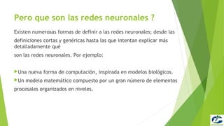 Pero que son las redes neuronales ?
Existen numerosas formas de definir a las redes neuronales; desde las
definiciones cortas y genéricas hasta las que intentan explicar más
detalladamente qué
son las redes neuronales. Por ejemplo:


Una   nueva forma de computación, inspirada en modelos biológicos.
Un   modelo matemático compuesto por un gran número de elementos
procesales organizados en niveles.
 