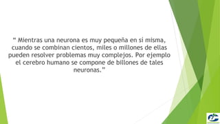 “ Mientras una neurona es muy pequeña en sí misma,
 cuando se combinan cientos, miles o millones de ellas
pueden resolver problemas muy complejos. Por ejemplo
  el cerebro humano se compone de billones de tales
                      neuronas.”
 