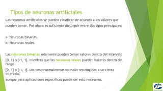 Tipos de neuronas artificiales
Las neuronas artificiales se pueden clasificar de acuerdo a los valores que
pueden tomar. Por ahora es suficiente distinguir entre dos tipos principales:


a- Neuronas binarias.
b- Neuronas reales.


Las neuronas binarias solamente pueden tomar valores dentro del intervalo
{0, 1} o {-1, 1}, mientras que las neuronas reales pueden hacerlo dentro del
rango
[0, 1] o [-1, 1]. Los peso normalmente no están restringidos a un cierto
intervalo,
aunque para aplicaciones específicas puede ser esto necesario.
 