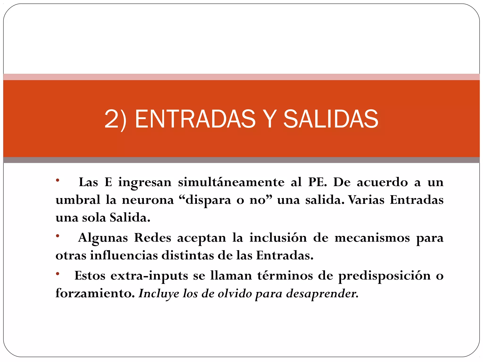 NEURONA ARTIFICIAL
Neurona artificial: unidad de procesamiento de la información, es
un dispositivo simple de cálculo que ante un vector de entradas
proporciona una única salida.
Elementos:
Conjunto de entradas, xj
Pesos sinápticos, wi
Función de activación:
w1·x1+ w2·x2+ ... + wn·xn = a
Función de transferencia:
y = F (w1·x1+ w2·x2+ ... + wn·xn )
Bias o polarización: entrada constate de magnitud 1, y peso b
que se introduce en el sumador
a
y
 