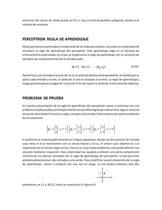 elemento del vector de salida puede ser 0 o 1, hay un total de posibles categorías, donde es el 
número de neuronas. 
PERCEPTRON REGLA DE APRENDIZAJE 
Ahora que hemos examinado el rendimiento de las redes perceptrón, nos están en condiciones de 
introducir la regla de aprendizaje del perceptrón. Este aprendizaje regla es un ejemplo de 
entrenamiento supervisado, en el que se proporciona la regla de aprendizaje con un conjunto de 
ejemplos de comportamiento de la red adecuada: 
Donde Pq es una entrada a la red y de Tq es la salida de destino correspondiente. A medida que se 
aplica cada entrada a la red, la salida de la red se compara a la meta. La regla de aprendizaje y 
luego ajusta los pesos y sesgos de la red con el fin de mover la salida de la red cerca del objetivo. 
PROBLEMA DE PRUEBA 
En nuestra presentación de la regla de aprendizaje del perceptrón vamos a comenzar con una 
problema simple prueba y será experimentar con posibles reglas para desarrollar alguna intuición 
acerca de cómo debe funcionar la regla. Los pares de entrada / destinatarios de nuestro problema 
de los exámenes 
El problema se muestra gráficamente en la figura adyacente, donde los dos vectores de entrada 
cuya meta es 0 se representan con un círculo blanco y la luz, el vector cuyo objetivo es 1 se 
representa con un círculo negro oscuro. Esta es un muy simple problema, y casi podía obtener una 
solución mediante inspección. Esta simplicidad nos ayudará a obtener una cierta comprensión 
intuitiva de los básicos conceptos de la regla de aprendizaje del perceptrón. La red para este 
problema debería tener-dos entradas y una salida. Para simplificar nuestro desarrollo de la regla 
de aprendizaje, vamos a empezar con una red sin sesgo. La red tendrá entonces sólo dos 
parámetros, w 1,1 y, W 2,2, como se muestra en la Figura 4.4. 
 