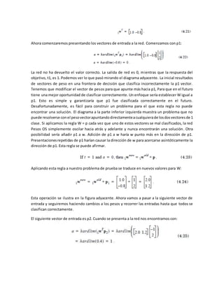 Ahora comenzaremos presentando los vectores de entrada a la red. Comenzamos con p1: 
La red no ha devuelto el valor correcto. La salida de red es 0, mientras que la respuesta del 
objetivo, t1, es 1. Podemos ver lo que pasó mirando el diagrama adyacente. La inicial resultados 
de vectores de peso en una frontera de decisión que clasifica incorrectamente la p1 vector. 
Tenemos que modificar el vector de pesos para que apunte más hacia p1, Para que en el futuro 
tiene una mejor oportunidad de clasificar correctamente. Un enfoque sería establecer W igual a 
p1. Esto es simple y garantizaría que p1 fue clasificada correctamente en el futuro. 
Desafortunadamente, es fácil para construir un problema para el que esta regla no puede 
encontrar una solución. El diagrama a la parte inferior izquierda muestra un problema que no 
puede resolverse con el peso vector apuntando directamente a cualquiera de los dos vectores de 1 
clase. Si aplicamos la regla W = p cada vez que uno de estos vectores se mal clasificados, la red 
Pesos OS simplemente oscilar hacia atrás y adelante y nunca encontrarán una solución. Otra 
posibilidad sería añadir p1 a w. Adición de p1 a w haría w punto más en la dirección de p1. 
Presentaciones repetidas de p1 harían causar la dirección de w para acercarse asintóticamente la 
dirección de p1. Esta regla se puede afirmar. 
Aplicando esta regla a nuestro problema de prueba se traduce en nuevos valores para W: 
Esta operación se ilustra en la figura adyacente. Ahora vamos a pasar a la siguiente vector de 
entrada y seguiremos haciendo cambios a los pesos y recorrer las entradas hasta que todos se 
clasifican correctamente. 
El siguiente vector de entrada es p2. Cuando se presenta a la red nos encontramos con: 
 