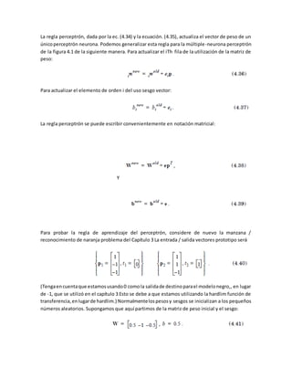 La regla perceptrón, dada por la ec. (4.34) y la ecuación. (4.35), actualiza el vector de peso de un 
único perceptrón neurona. Podemos generalizar esta regla para la múltiple-neurona perceptrón 
de la figura 4.1 de la siguiente manera. Para actualizar el iTh fila de la utilización de la matriz de 
peso: 
Para actualizar el elemento de orden i del uso sesgo vector: 
La regla perceptrón se puede escribir convenientemente en notación matricial: 
Y 
Para probar la regla de aprendizaje del perceptrón, considere de nuevo la manzana / 
reconocimiento de naranja problema del Capítulo 3 La entrada / salida vectores prototipo será 
(Tenga en cuenta que estamos usando 0 como la salida de destino para el modelo negro,, en lugar 
de -1, que se utilizó en el capítulo 3 Esto se debe a que estamos utilizando la hardlim función de 
transferencia, en lugar de hardlim.) Normalmente los pesos y sesgos se inicializan a los pequeños 
números aleatorios. Supongamos que aquí partimos de la matriz de peso inicial y el sesgo: 
 