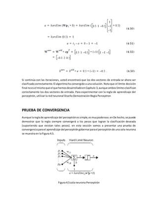 Si continúa con las iteraciones, usted encontrará que los dos vectores de entrada se ahora ser 
clasificado correctamente. El algoritmo ha convergido a una solución. Nota que el límite decisión 
final no es el mismo que el que hemos desarrollado en Capítulo 3, aunque ambos límites clasifican 
correctamente los dos vectores de entrada. Para experimentar con la regla de aprendizaje del 
perceptrón, utilizar la red neuronal Diseño Demostración Regla Perceptron 
PRUEBA DE CONVERGENCIA 
Aunque la regla de aprendizaje del perceptrón es simple, es muy poderoso. en De hecho, se puede 
demostrar que la regla siempre convergerá a los pesos que logran la clasificación deseada 
(suponiendo que existan tales pesos). en esta sección vamos a presentar una prueba de 
convergencia para el aprendizaje del perceptrón gobernar para el perceptrón de una sola neurona 
se muestra en la Figura 4.5. 
Figura 4.5 sola neurona Perceptrón 
 