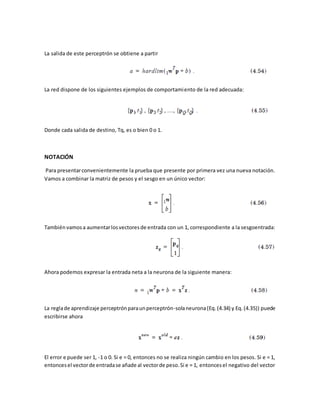 La salida de este perceptrón se obtiene a partir 
La red dispone de los siguientes ejemplos de comportamiento de la red adecuada: 
Donde cada salida de destino, Tq, es o bien 0 o 1. 
NOTACIÓN 
Para presentar convenientemente la prueba que presente por primera vez una nueva notación. 
Vamos a combinar la matriz de pesos y el sesgo en un único vector: 
También vamos a aumentar los vectores de entrada con un 1, correspondiente a la sesgoentrada: 
Ahora podemos expresar la entrada neta a la neurona de la siguiente manera: 
La regla de aprendizaje perceptrón para un perceptrón-sola neurona (Eq. (4.34) y Eq. (4.35)) puede 
escribirse ahora 
El error e puede ser 1, -1 o 0. Si e = 0, entonces no se realiza ningún cambio en los pesos. Si e = 1, 
entonces el vector de entrada se añade al vector de peso. Si e = 1, entonces el negativo del vector 
 
