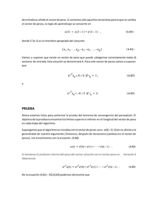de entrada se añade al vector de peso. Si contamos sólo aquellos iteraciones para la que se cambia 
el vector de pesos, la regla de aprendizaje se convierte en 
donde Z '(k-1) es el miembro apropiado del conjunto 
Vamos a suponer que existe un vector de peso que puede categorizar correctamente todos Q 
vectores de entrada. Esta solución se denominará X. Para este vector de pesos vamos a suponer 
que 
Y 
PRUEBA 
Ahora estamos listos para comenzar la prueba del teorema de convergencia del perceptrón. El 
objetivo de la prueba es encontrar los límites superior e inferior en el longitud del vector de peso 
en cada etapa del algoritmo. 
Supongamos que el algoritmo se inicializa con el vector de pesos cero: x(0) = 0. (Esto no afecta a la 
generalidad de nuestro argumento.) Entonces, después de iteraciones (cambios en el vector de 
pesos), nos encontramos con la ecuación. (4.60): 
Si tomamos el producto interno del peso del vector solución con el vector peso en iteración k 
obtenemos 
De la ecuación (4,61) – EQ (4,63) podemos demostrar que 
 