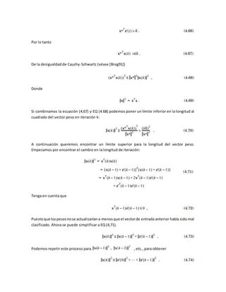 Por lo tanto 
De la desigualdad de Cauchy-Schwartz (véase [Brog91]) 
Donde 
Si combinamos la ecuación (4,67) y EQ (4.68) podemos poner un límite inferior en la longitud al 
cuadrado del vector peso en iteración k: 
A continuación queremos encontrar un límite superior para la longitud del vector peso. 
Empezamos por encontrar el cambio en la longitud de iteración: 
Tenga en cuenta que 
Puesto que los pesos no se actualizarían a menos que el vector de entrada anterior había sido mal 
clasificado. Ahora se puede simplificar a EQ (4,71). 
Podemos repetir este proceso para, , etc., para obtener 
 