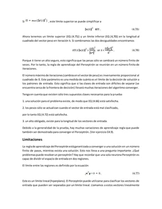 Si , este límite superior se puede simplificar a 
Ahora tenemos un límite superior (EQ (4.75)) y un límite inferior (EQ (4,70)) en la longitud al 
cuadrado del vector peso en iteración k. Si combinamos las dos desigualdades encontramos 
Porque k tiene un alto seguro, esto significa que las pesas sólo se cambiará un número finito de 
veces. Por lo tanto, la regla de aprendizaje del Perceptrón se reunirán en un número finito de 
iteraciones. 
El número máximo de iteraciones (cambios en el vector de peso) es inversamente proporcional al 
cuadrado de δ. Este parámetro es una medida de cuánto es el límite de la decisión de solución a 
los patrones de entrada. Esto significa que si las clases de entrada son difíciles de separar (se 
encuentra cerca de la frontera de decisión) llevará muchas iteraciones del algoritmo converger. 
Tenga en cuenta que existen sólo tres supuestos claves necesarios para la prueba: 
1. una solución para el problema existe, de modo que EQ (4.66) está satisfecha. 
2. los pesos sólo se actualizan cuando el vector de entrada está mal clasificado, 
por lo tanto EQ (4.72) está satisfecha. 
3. un alto obligado, existe para la longitud de los vectores de entrada. 
Debido a la generalidad de la prueba, hay muchas variaciones de aprendizaje regla que puede 
también ser demostrado para converger el Perceptrón. (Ver ejercicio E4.9). 
Limitaciones 
La regla de aprendizaje del Perceptrón está garantizada a converger a una solución en un número 
finito de pasos, mientras exista una solución. Esto nos lleva a una pregunta importante. ¿Qué 
problemas puede resolver un perceptrón? Hay que recordar que una sola neurona Perceptrón es 
capaz de dividir el espacio de entrada en dos regiones. 
El límite entre las regiones es definido por la ecuación 
Este es un límite lineal (hiperplano). El Perceptrón puede utilizarse para clasificar los vectores de 
entrada que pueden ser separados por un límite lineal. Llamamos a estos vectores linealmente 
 