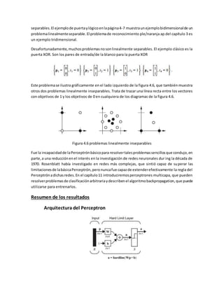 separables. El ejemplo de puerta y lógico en la página 4-7 muestra un ejemplo bidimensional de un 
problema linealmente separable. El problema de reconocimiento ple/naranja ap del capítulo 3 es 
un ejemplo tridimensional. 
Desafortunadamente, muchos problemas no son linealmente separables. El ejemplo clásico es la 
puerta XOR. Son los pares de entrada/de la blanco para la puerta XOR 
Este problema se ilustra gráficamente en el lado izquierdo de la figura 4.6, que también muestra 
otros dos problemas linealmente inseparables. Trata de trazar una línea recta entre los vectores 
con objetivos de 1 y los objetivos de 0 en cualquiera de los diagramas de la figura 4.6. 
Figura 4.6 problemas linealmente inseparables 
Fue la incapacidad de la Perceptrón básico para resolver tales problemas sencillos que condujo, en 
parte, a una reducción en el interés en la investigación de redes neuronales dur ing la década de 
1970. Rosenblatt había investigado en redes más complejas, que sintió capaz de superar las 
limitaciones de la básica Perceptrón, pero nunca fue capaz de extender efectivamente la regla del 
Perceptrón a dichas redes. En el capítulo 11 introduciremos perceptrones multicapa, que pueden 
resolver problemas de clasificación arbitraria y describen el algoritmo backpropagation, que puede 
utilizarse para entrenarlos. 
Resumen de los resultados 
Arquitectura del Perceptron 
 
