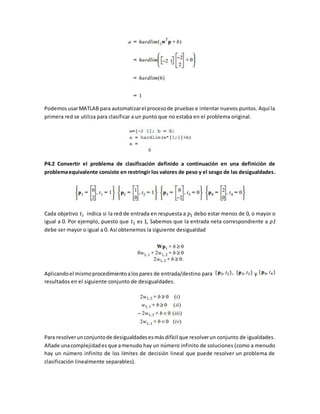 Podemos usar MATLAB para automatizar el proceso de pruebas e intentar nuevos puntos. Aquí la 
primera red se utiliza para clasificar a un punto que no estaba en el problema original. 
P4.2 Convertir el problema de clasificación definido a continuación en una definición de 
problema equivalente consiste en restringir los valores de peso y el sesgo de las desigualdades. 
Cada objetivo 푡푖 indica si la red de entrada en respuesta a 푝1 debo estar menos de 0, o mayor o 
igual a 0. Por ejemplo, puesto que 푡1 es 1, Sabemos que la entrada neta correspondiente a p1 
debe ser mayor o igual a 0. Así obtenemos la siguiente desigualdad 
Aplicando el mismo procedimiento a los pares de entrada/destino para y 
resultados en el siguiente conjunto de desigualdades. 
Para resolver un conjunto de desigualdades es más difícil que resolver un conjunto de igualdades. 
Añade una complejidad es que a menudo hay un número infinito de soluciones (como a menudo 
hay un número infinito de los límites de decisión lineal que puede resolver un problema de 
clasificación linealmente separables). 
 