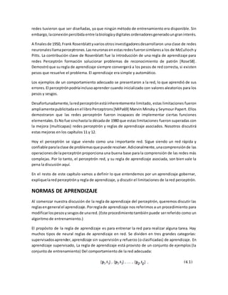 redes tuvieron que ser diseñadas, ya que ningún método de entrenamiento era disponible. Sin 
embargo, la conexión percibida entre la biología y digitales ordenadores generado un gran interés. 
A finales de 1950, Frank Rosenblatt y varios otros investigadores desarrollaron una clase de redes 
neuronales llama perceptrones. Las neuronas en estas redes fueron similares a los de McCulloch y 
Pitts. La contribución clave de Rosenblatt fue la introducción de una regla de aprendizaje para 
redes Perceptrón formación solucionar problemas de reconocimiento de patrón [Rose58] . 
Demostró que su regla de aprendizaje siempre convergerá a los pesos de red correcta, si existen 
pesos que resuelve el problema. El aprendizaje era simple y automático. 
Los ejemplos de un comportamiento adecuado se presentaron a la red, lo que aprendió de sus 
errores. El perceptrón podría incluso aprender cuando inicializado con valores aleatorios para los 
pesos y sesgos. 
Desafortunadamente, la red perceptrón está inherentemente limitado, estas limitaciones fueron 
ampliamente publicitada en el libro Perceptrons [MiPa69] Marvin Minsky y Seymour Papert. Ellos 
demostraron que las redes perceptrón fueron incapaces de implementar ciertas funciones 
elementales. Es No fue sino hasta la década de 1980 que estas limitaciones fueron superadas con 
la mejora (multicapas) redes perceptrón y reglas de aprendizaje asociados. Nosotros discutirá 
estas mejoras en los capítulos 11 y 12. 
Hoy el perceptrón se sigue viendo como una importante red. Sigue siendo un red rápida y 
confiable para la clase de problemas que puede resolver. Adicionalmente, una comprensión de las 
operaciones de la perceptrón proporciona una buena base para la comprensión de las redes más 
complejas. Por lo tanto, el perceptrón red, y su regla de aprendizaje asociada, son bien vale la 
pena la discusión aquí. 
En el resto de este capítulo vamos a definir lo que entendemos por un aprendizaje gobernar, 
explique la red perceptrón y regla de aprendizaje, y discutir el limitaciones de la red perceptrón. 
NORMAS DE APRENDIZAJE 
Al comenzar nuestra discusión de la regla de aprendizaje del perceptrón, queremos discutir las 
reglas en general el aprendizaje. Por regla de aprendizaje nos referimos a un procedimiento para 
modificar los pesos y sesgos de una red. (Este procedimiento también puede ser referido como un 
algoritmo de entrenamiento.) 
El propósito de la regla de aprendizaje es para entrenar la red para realizar alguna tarea. Hay 
muchos tipos de neural reglas de aprendizaje en red. Se dividen en tres grandes categorías: 
supervisados aprender, aprendizaje sin supervisión y refuerzo (o clasificadas) de aprendizaje. En 
aprendizaje supervisado, La regla de aprendizaje está provisto de un conjunto de ejemplos (la 
conjunto de entrenamiento) Del comportamiento de la red adecuada: 
 