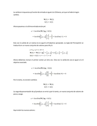 La salida en respuesta a p3 vector de entrada es igual a la t3 blanco, así que no habrá ningún 
cambio. 
Ahora pasamos a la última entrada vector p4. 
Esta vez la salida de un realiza no es igual la t4 objetivo apropiado. La regla del Perceptrón se 
traducirá en un nuevo conjunto de valores para W y b. 
Ahora debemos revisar el primer vector p1 otra vez. Esta vez la salida de una es igual a la t1 
objetivo asociado. 
Por lo tanto, no existen cambios 
La segunda presentación de p2 produce un error y por lo tanto, un nuevo conjunto de valores de 
peso y sesgo. 
Aquí están los nuevos valores: 
 