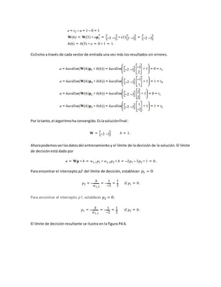 Ciclismo a través de cada vector de entrada una vez más los resultados sin errores. 
Por lo tanto, el algoritmo ha convergido. Es la solución final : 
Ahora podemos ver los datos del entrenamiento y el límite de la decisión de la solución. El límite 
de decisión está dado por 
Para encontrar el intercepto p2 del límite de decisión, establecer 푝1 = 0: 
Para encontrar el intercepto p1, establecer 푝2 = 0: 
El límite de decisión resultante se ilustra en la figura P4.6. 
 