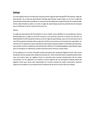 Epílogo 
En este capítulo hemos introducido nuestra primera regla de aprendizaje Ñ el Perceptrón regla de 
aprendizaje. Es un tipo de aprendizaje llamado aprendizaje supervisado, en el cual la regla de 
aprendizaje está proporcionada de un conjunto de ejemplos de comportamiento de red adecuada. 
Como cada entrada se aplica a la red, la regla de aprendizaje ajusta los parámetros de red para 
que la salida de la red se moverá más cerca a la 
blanco. 
La regla de aprendizaje del Perceptrón es muy simple, pero también es muy poderosa. Hemos 
demostrado que la regla se reunirán siempre a una solución correcta, si existe una solución. La 
debilidad de la red Perceptrón miente no con la regla de aprendizaje, pero con la estructura de la 
red. El Perceptrón estándar sólo es capaz de clasificar los vectores son linealmente separables. Lo 
veremos en el capítulo 11 que la arquitectura Perceptrón generalizable a mutlilayer perceptrons, 
que puede resolver problemas de clasificación arbitraria. El backpropagation aprendizaje regla, 
que se introduce en Cápitulo11, puede utilizarse para entrenar a estas redes. 
En los capítulos 3 y 4 se han utilizado muchos conceptos del campo del álgebra lineal, tales como 
producto interno, proyección, distancia (norma), etc.. Nos encontraremos en capítulos posteriores 
que una buena base en algebra lineal es esencial para nuestra comprensión de las redes 
neuronales. En los capítulos 5 y 6 vamos a revisar algunos de los conceptos fundamentales de 
álgebra lineal que serán más importantes en nuestro estudio de redes neuronales. Nuestro 
objetivo será obtener una comprensión fundamental de cómo neural redes de trabajo. 
