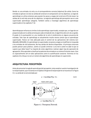 Donde es una entrada a la red y es el correspondiente correcta (objetivo) De salida. Como las 
entradas se aplican a la red, las salidas de la red son en comparación con los objetivos. La regla de 
aprendizaje se utiliza entonces para ajustar los pesos y sesgos de la red con el fin de mover las 
salidas de la red más cerca de los objetivos. La regla de aprendizaje del perceptrón cae en este 
supervisado aprendizaje categoría. También vamos a investigar algoritmos de aprendizaje 
supervisado en los capítulos 7-12. 
Aprendizaje por refuerzo es similar a la de aprendizaje supervisado, excepto que, en lugar de ser 
proporcionado con la salida correcta para cada entrada de red, el algoritmo sólo se le da un grado. 
El grado (o la puntuación) es una medida de la red el rendimiento en alguna secuencia de 
entradas. Este tipo de aprendizaje es actualmente mucho menos común que el aprendizaje 
supervisado. Parece ser más adecuado para el control de las aplicaciones del sistema (ver 
[BaSu83], [WhSo92]). En aprendizaje no supervisado, Los pesos y sesgos se modifican en respuesta 
a las entradas de red solamente. No hay salidas de destino disponibles. Al principio vista esto 
puede parecer poco práctico. ¿Cómo se puede entrenar a una red si usted no sabe lo que se 
supone que debe hacer? La mayoría de estos algoritmos realizan algún tipo de operación de 
agrupación. Ellos aprenden a clasificar los patrones de entrada en un número finito de clases. Esto 
es especialmente útil en tales aplicaciones como la cuantificación vectorial. Veremos en los 
capítulos 13 a 16 que no son un número de algoritmos de aprendizaje sin supervisión. 
ARQUITECTURA PERCEPTRÓN 
Antes de presentar la regla de aprendizaje del perceptrón, Letos ampliar nuestra investigación de 
la red perceptrón, que iniciamos en el Capítulo 3 El general red perceptrón se muestra en la Figura 
4.1. La salida de la red está dada por 
 