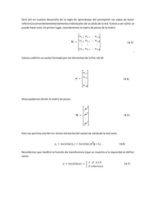 Será útil en nuestro desarrollo de la regla de aprendizaje del perceptrón ser capaz de hacer 
referencia convenientemente elementos individuales de la salida de la red. Vamos a ver cómo se 
puede hacer esto. En primer lugar, consideremos la matriz de pesos de la matriz 
: 
Vamos a definir un vector formado por los elementos de la fila i de W: 
Ahora podemos dividir la matriz de pesos: 
Esto nos permite escribir la i-ésimo elemento del vector de salida de la red como 
Recordemos que hardlim la función de transferencia (que se muestra a la izquierda) se define 
como: 
 