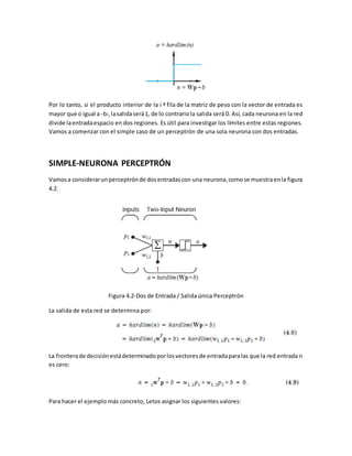 Por lo tanto, si el producto interior de la i ª fila de la matriz de peso con la vector de entrada es 
mayor que o igual a -bi , la salida será 1, de lo contrario la salida será 0. Así, cada neurona en la red 
divide la entrada espacio en dos regiones. Es útil para investigar los límites entre estas regiones. 
Vamos a comenzar con el simple caso de un perceptrón de una sola neurona con dos entradas. 
SIMPLE-NEURONA PERCEPTRÓN 
Vamos a considerar un perceptrón de dos entradas con una neurona, como se muestra en la figura 
4.2. 
Figura 4.2-Dos de Entrada / Salida única Perceptrón 
La salida de esta red se determina por: 
La frontera de decisión está determinado por los vectores de entrada para las que la red entrada n 
es cero: 
Para hacer el ejemplo más concreto, Letos asignar los siguientes valores: 
 