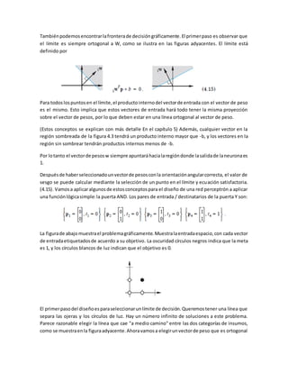 También podemos encontrar la frontera de decisión gráficamente. El primer paso es observar que 
el límite es siempre ortogonal a W, como se ilustra en las figuras adyacentes. El límite está 
definido por 
Para todos los puntos en el límite, el producto interno del vector de entrada con el vector de peso 
es el mismo. Esto implica que estos vectores de entrada hará todo tener la misma proyección 
sobre el vector de pesos, por lo que deben estar en una línea ortogonal al vector de peso. 
(Estos conceptos se explican con más detalle En el capítulo 5) Además, cualquier vector en la 
región sombreada de la figura 4.3 tendrá un producto interno mayor que -b, y los vectores en la 
región sin sombrear tendrán productos internos menos de -b. 
Por lo tanto el vector de pesos w siempre apuntará hacia la región donde la salida de la neurona es 
1. 
Después de haber seleccionado un vector de pesos con la orientación angular correcta, el valor de 
sesgo se puede calcular mediante la selección de un punto en el límite y ecuación satisfactoria. 
(4.15). Vamos a aplicar algunos de estos conceptos para el diseño de una red perceptrón a aplicar 
una función lógica simple: la puerta AND. Los pares de entrada / destinatarios de la puerta Y son: 
La figura de abajo muestra el problema gráficamente. Muestra la entrada espacio, con cada vector 
de entrada etiquetados de acuerdo a su objetivo. La oscuridad círculos negros indica que la meta 
es 1, y los círculos blancos de luz indican que el objetivo es 0. 
El primer paso del diseño es para seleccionar un límite de decisión. Queremos tener una línea que 
separa las ojeras y los círculos de luz. Hay un número infinito de soluciones a este problema. 
Parece razonable elegir la línea que cae "a medio camino" entre las dos categorías de insumos, 
como se muestra en la figura adyacente. Ahora vamos a elegir un vector de peso que es ortogonal 
 