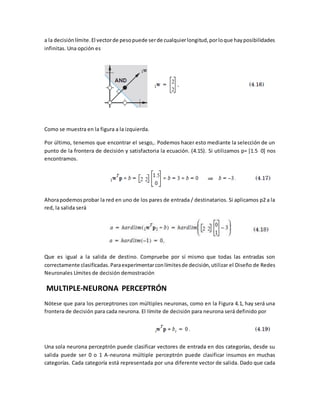 a la decisión límite. El vector de peso puede ser de cualquier longitud, por lo que hay posibilidades 
infinitas. Una opción es 
Como se muestra en la figura a la izquierda. 
Por último, tenemos que encontrar el sesgo,. Podemos hacer esto mediante la selección de un 
punto de la frontera de decisión y satisfactoria la ecuación. (4.15). Si utilizamos p= [1.5 0] nos 
encontramos. 
Ahora podemos probar la red en uno de los pares de entrada / destinatarios. Si aplicamos p2 a la 
red, la salida será 
Que es igual a la salida de destino. Compruebe por sí mismo que todas las entradas son 
correctamente clasificadas. Para experimentar con límites de decisión, utilizar el Diseño de Redes 
Neuronales Límites de decisión demostración 
MULTIPLE-NEURONA PERCEPTRÓN 
Nótese que para los perceptrones con múltiples neuronas, como en la Figura 4.1, hay será una 
frontera de decisión para cada neurona. El límite de decisión para neurona será definido por 
Una sola neurona perceptrón puede clasificar vectores de entrada en dos categorías, desde su 
salida puede ser 0 o 1 A-neurona múltiple perceptrón puede clasificar insumos en muchas 
categorías. Cada categoría está representada por una diferente vector de salida. Dado que cada 
 