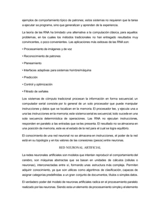 ejemplos de comportamiento típico de patrones; estos sistemas no requieren que la tarea
a ejecutar se programe, sino que generalizan y aprenden de la experiencia.
La teoría de las RNA ha brindado una alternativa a la computación clásica, para aquellos
problemas, en los cuales los métodos tradicionales no han entregado resultados muy
convincentes, o poco convenientes. Las aplicaciones más exitosas de las RNA son:
• Procesamiento de imágenes y de voz
• Reconocimiento de patrones
• Planeamiento
• Interfaces adaptivas para sistemas hombre/máquina
• Predicción
• Control y optimización
• Filtrado de señales
Los sistemas de cómputo tradicional procesan la información en forma secuencial; un
computador serial consiste por lo general de un solo procesador que puede manipular
instrucciones y datos que se localizan en la memoria. El procesador lee, y ejecuta una a
una las instrucciones en la memoria; este sistema serial es secuencial, todo sucede en una
sola secuencia determinística de operaciones. Las RNA no ejecutan instrucciones,
responden en paralelo a las entradas que se les presenta. El resultado no se almacena en
una posición de memoria, este es el estado de la red para el cual se logra equilibrio.
El conocimiento de una red neuronal no se almacena en instrucciones, el poder de la red
está en su topología y en los valores de las conexiones (pesos) entre neuronas.
RED NEURONAL ARTIFICIAL
La redes neuronales artificiales son modelos que intentan reproducir el comportamiento del
cerebro, son máquinas abstractas que se basan en unidades de cálculos (células o
neuronas), interconectadas entre sí, formando unas estructura más compleja. Permiten
adquirir conocimiento, ya que son utilices como algoritmos de clasificación, capaces de
asignar categorías predefinidas a un gran conjunto de documentos, títulos o simples datos.
El verdadero poder del modelo de neuronas artificiales radica en el procesamiento paralelo
realizado por las neuronas. Siendo esta un elemento de procesamiento simpley el elemento
 